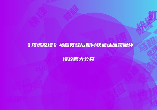 《攻城掠地》马超觉醒后如何快速适应跨服环境攻略大公开