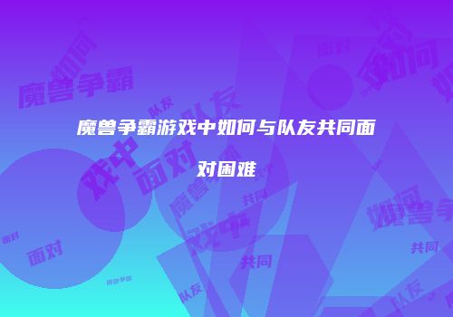 魔兽争霸游戏中如何与队友共同面对困难