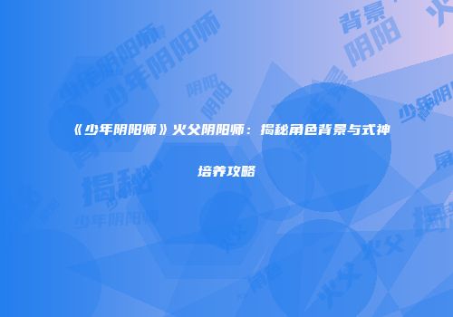 《少年阴阳师》火父阴阳师：揭秘角色背景与式神培养攻略