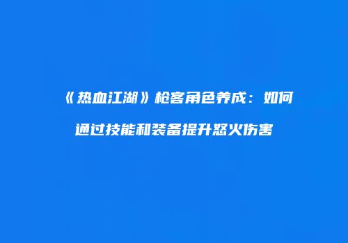 《热血江湖》枪客角色养成:如何通过技能和装备提升怒火伤害