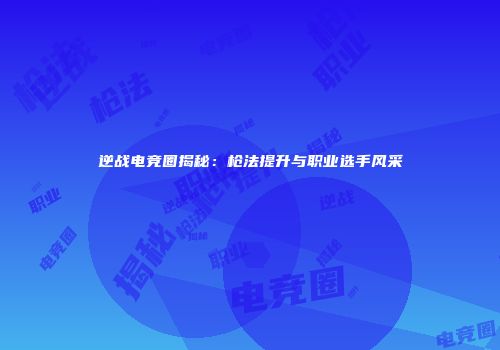 逆战电竞圈揭秘：枪法提升与职业选手风采