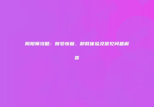阴阳师攻略：账号恢复、卸载体验及常见问题解答