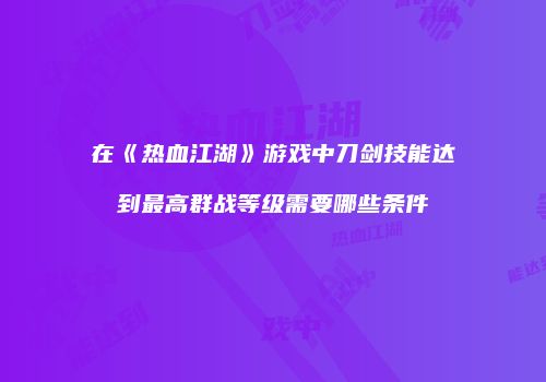 在《热血江湖》游戏中刀剑技能达到最高群战等级需要哪些条件