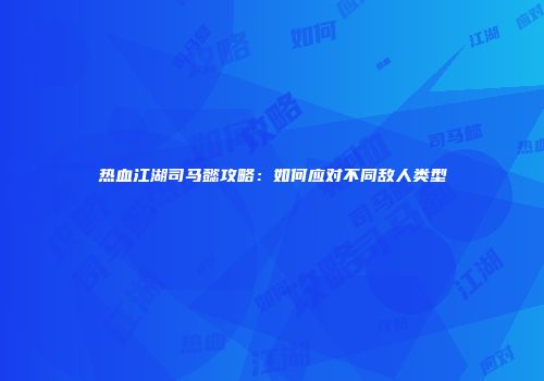 热血江湖司马懿攻略：如何应对不同敌人类型