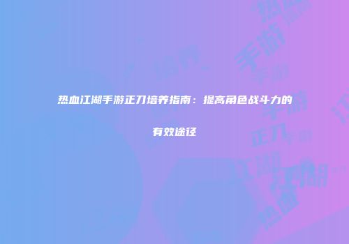 热血江湖手游正刀培养指南：提高角色战斗力的有效途径