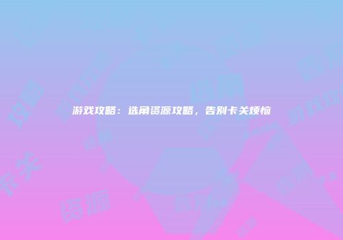 游戏攻略：选角资源攻略，告别卡关烦恼