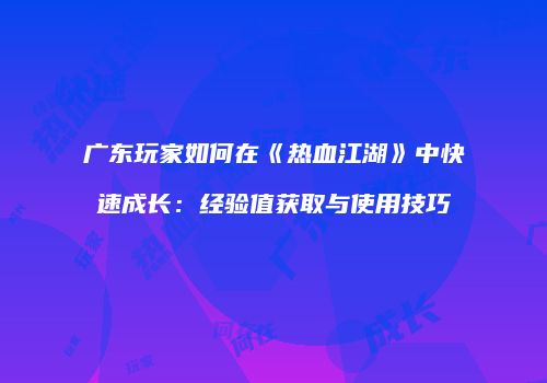 广东玩家如何在《热血江湖》中快速成长：经验值获取与使用技巧