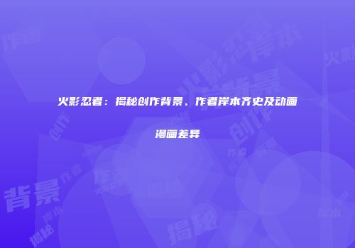 火影忍者：揭秘创作背景、作者岸本齐史及动画漫画差异