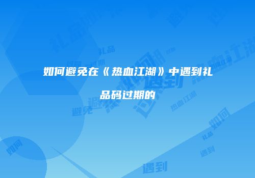 如何避免在《热血江湖》中遇到礼品码过期的