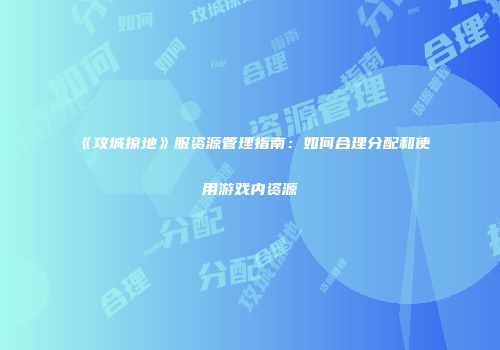 《攻城掠地》服资源管理指南：如何合理分配和使用游戏内资源
