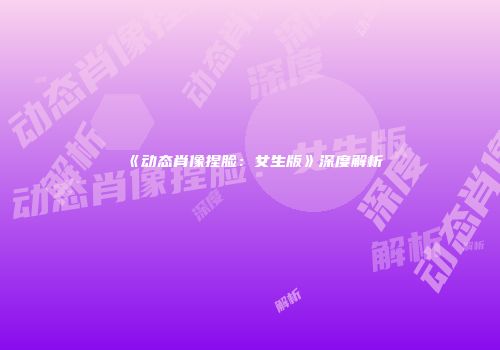 《动态肖像捏脸：女生版》深度解析