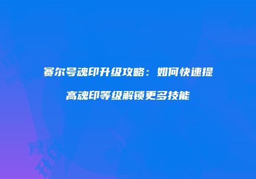 赛尔号魂印升级攻略：如何快速提高魂印等级解锁更多技能