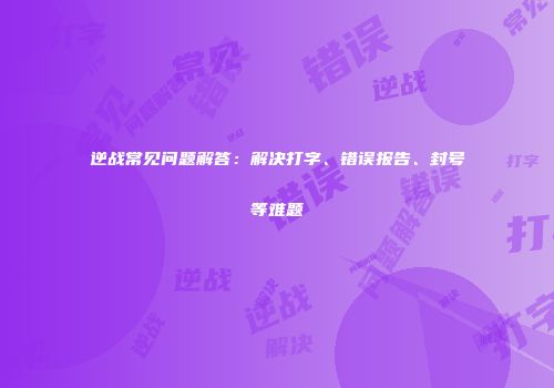 逆战常见问题解答：解决打字、错误报告、封号等难题