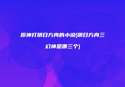 原神打明日方舟的小说(明日方舟三幻神是哪三个)