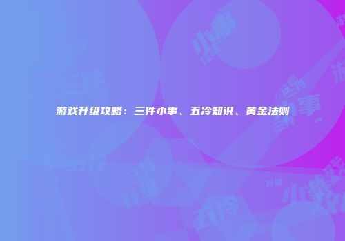 游戏升级攻略：三件小事、五冷知识、黄金法则