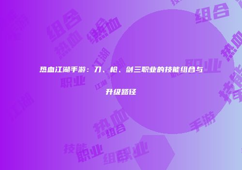 热血江湖手游：刀、枪、剑三职业的技能组合与升级路径