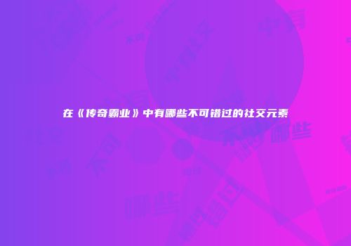 在《传奇霸业》中有哪些不可错过的社交元素