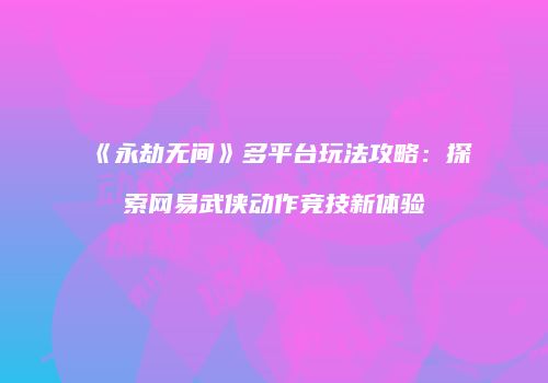 《永劫无间》多平台玩法攻略：探索网易武侠动作竞技新体验
