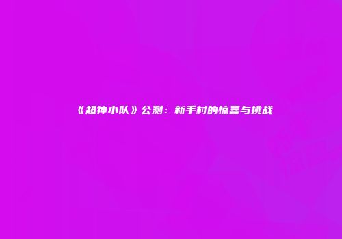 《超神小队》公测：新手村的惊喜与挑战