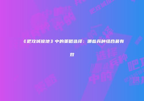《吧攻城掠地》中的策略选择：哪些兵种组合最有效