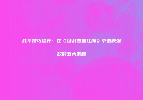 战斗技巧提升：在《征战热血江湖》中击败强敌的五大策略