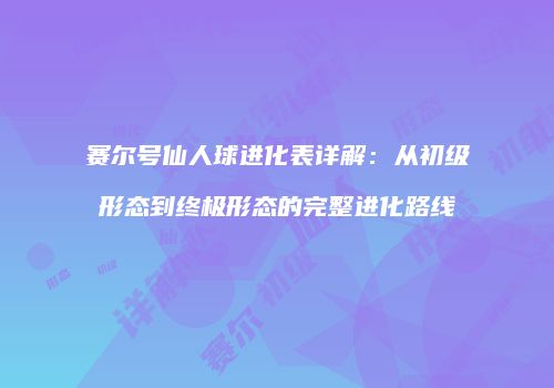 赛尔号仙人球进化表详解：从初级形态到终极形态的完整进化路线