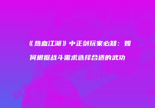 《热血江湖》中正剑玩家必知：如何根据战斗需求选择合适的武功