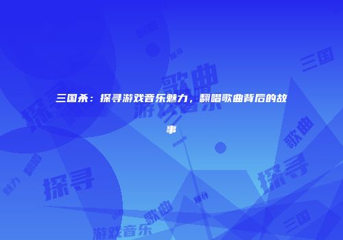 三国杀：探寻游戏音乐魅力，翻唱歌曲背后的故事