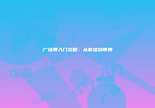 广场舞入门攻略：从笨拙到带舞