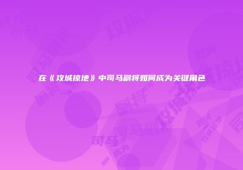 在《攻城掠地》中司马副将如何成为关键角色
