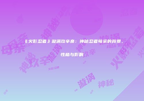 《火影忍者》漩涡玖辛奈：神秘忍者母亲的背景、性格与影响