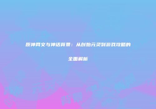 原神网文与神话背景：从创始元灵到游戏攻略的全面解析
