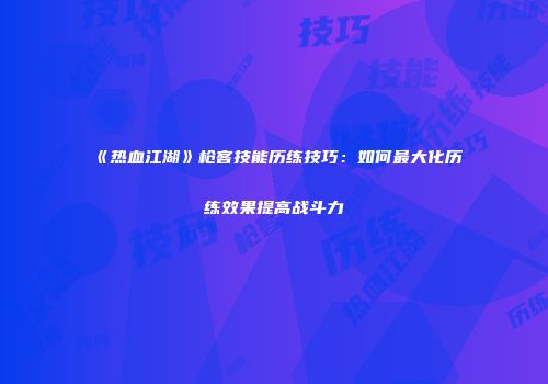 《热血江湖》枪客技能历练技巧：如何最大化历练效果提高战斗力