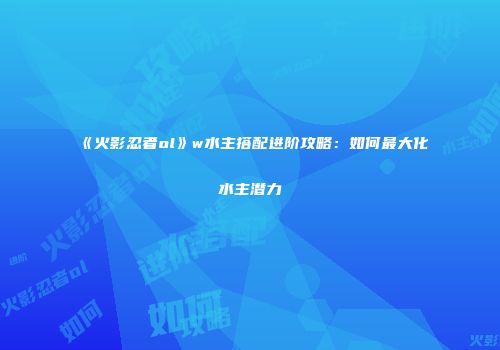 《火影忍者ol》w水主搭配进阶攻略：如何最大化水主潜力