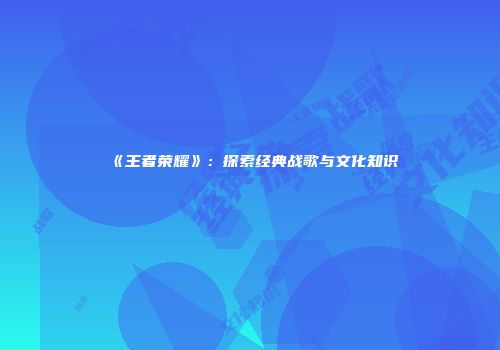 《王者荣耀》：探索经典战歌与文化知识
