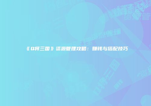 《Q将三国》资源管理攻略：赚钱与搭配技巧
