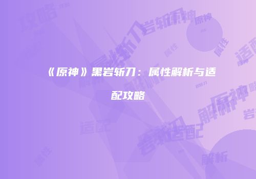 《原神》黑岩斩刀：属性解析与适配攻略