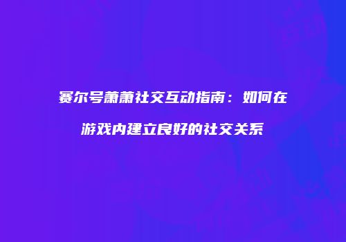赛尔号萧萧社交互动指南：如何在游戏内建立良好的社交关系
