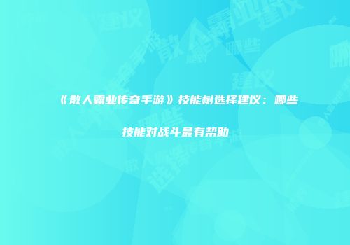 《散人霸业传奇手游》技能树选择建议：哪些技能对战斗最有帮助