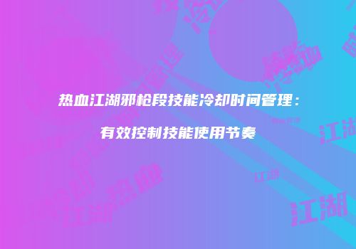 热血江湖邪枪段技能冷却时间管理：有效控制技能使用节奏