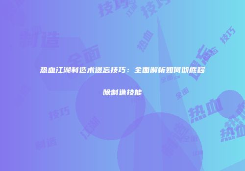 热血江湖制造术遗忘技巧:全面解析如何彻底移除制造技能