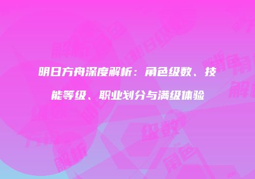 明日方舟深度解析：角色级数、技能等级、职业划分与满级体验