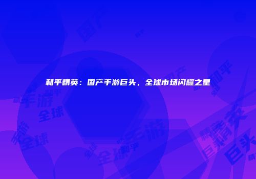 和平精英：国产手游巨头，全球市场闪耀之星