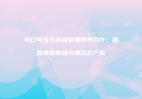 可口可乐与英雄联盟跨界合作：揭秘英雄登场与联名款产品