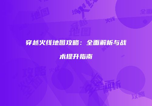 穿越火线地图攻略：全面解析与战术提升指南