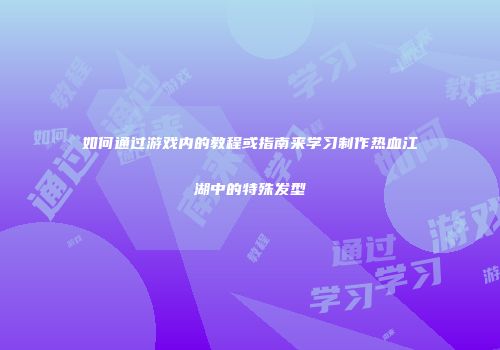 如何通过游戏内的教程或指南来学习制作热血江湖中的特殊发型