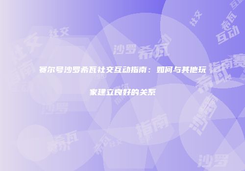赛尔号沙罗希瓦社交互动指南：如何与其他玩家建立良好的关系