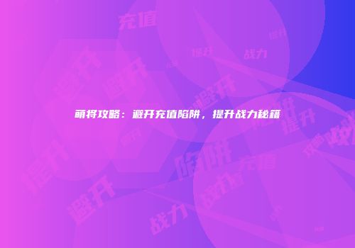 萌将攻略：避开充值陷阱，提升战力秘籍