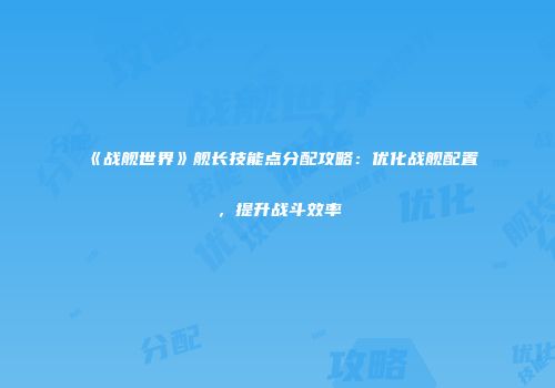 《战舰世界》舰长技能点分配攻略：优化战舰配置，提升战斗效率