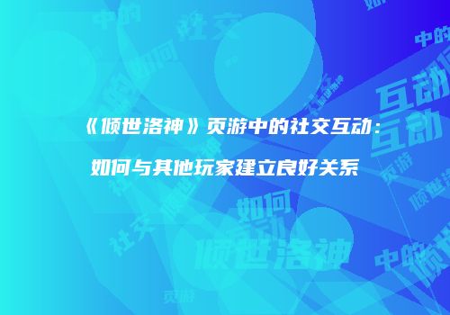 《倾世洛神》页游中的社交互动：如何与其他玩家建立良好关系